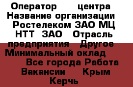 Оператор Call-центра › Название организации ­ Ростелеком ЗАО МЦ НТТ, ЗАО › Отрасль предприятия ­ Другое › Минимальный оклад ­ 17 000 - Все города Работа » Вакансии   . Крым,Керчь